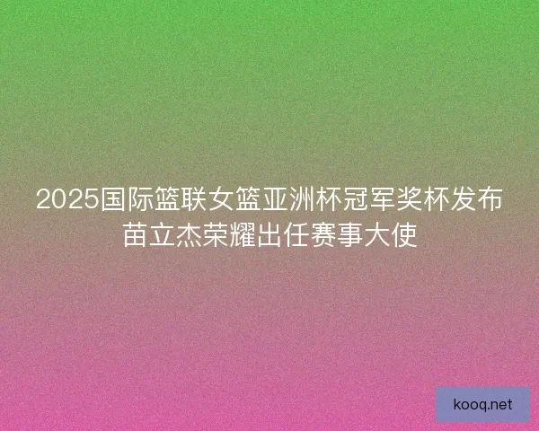 2025国际篮联女篮亚洲杯冠军奖杯发布苗立杰荣耀出任赛事大使