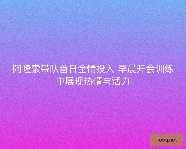 阿隆索带队首日全情投入 早晨开会训练中展现热情与活力