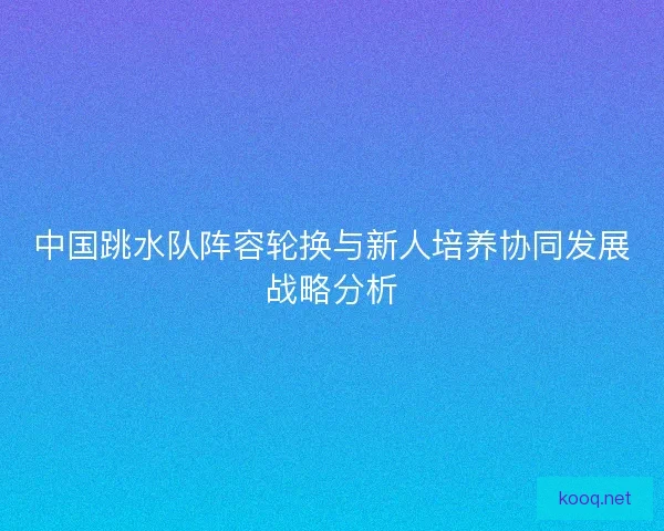 中国跳水队阵容轮换与新人培养协同发展战略分析