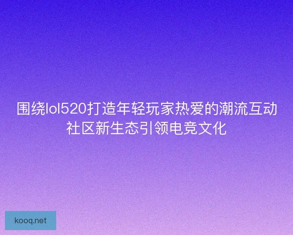 围绕lol520打造年轻玩家热爱的潮流互动社区新生态引领电竞文化