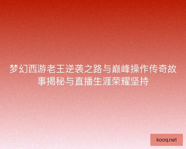 梦幻西游老王逆袭之路与巅峰操作传奇故事揭秘与直播生涯荣耀坚持