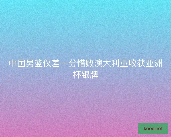 中国男篮仅差一分惜败澳大利亚收获亚洲杯银牌