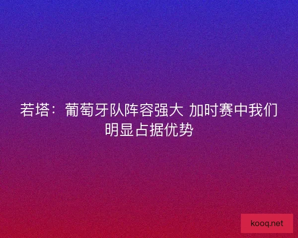 若塔：葡萄牙队阵容强大 加时赛中我们明显占据优势