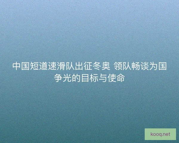 中国短道速滑队出征冬奥 领队畅谈为国争光的目标与使命