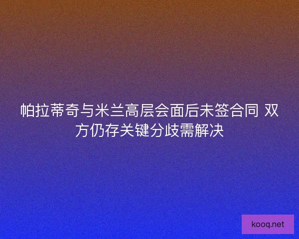 帕拉蒂奇与米兰高层会面后未签合同 双方仍存关键分歧需解决