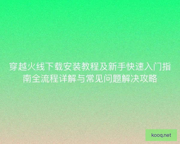 穿越火线下载安装教程及新手快速入门指南全流程详解与常见问题解决攻略
