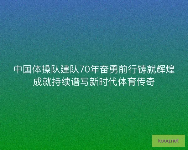 中国体操队建队70年奋勇前行铸就辉煌成就持续谱写新时代体育传奇