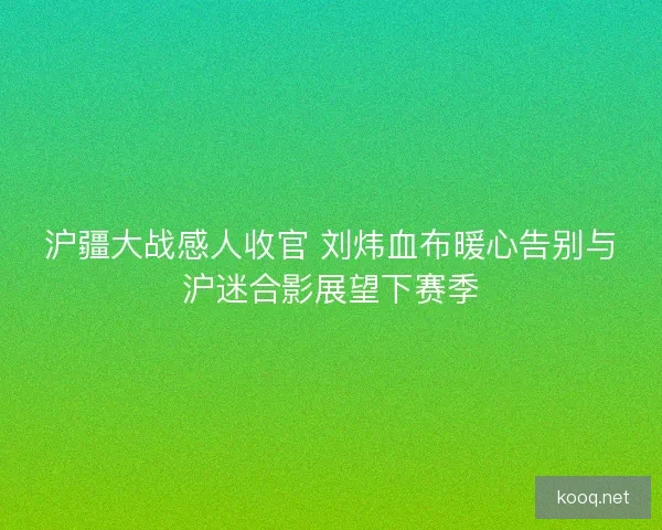 沪疆大战感人收官 刘炜血布暖心告别与沪迷合影展望下赛季