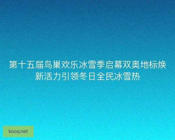 第十五届鸟巢欢乐冰雪季启幕双奥地标焕新活力引领冬日全民冰雪热