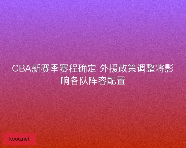 CBA新赛季赛程确定 外援政策调整将影响各队阵容配置