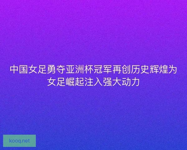 中国女足勇夺亚洲杯冠军再创历史辉煌为女足崛起注入强大动力