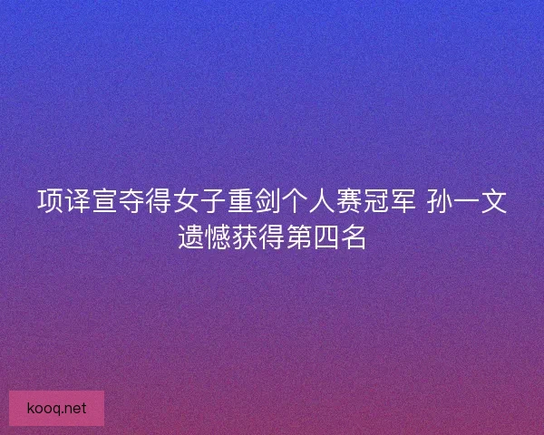 项译宣夺得女子重剑个人赛冠军 孙一文遗憾获得第四名