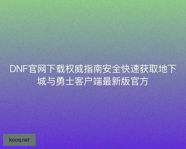 DNF官网下载权威指南安全快速获取地下城与勇士客户端最新版官方