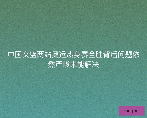 中国女篮两站奥运热身赛全胜背后问题依然严峻未能解决