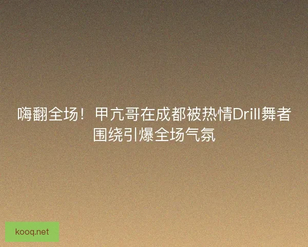 嗨翻全场！甲亢哥在成都被热情Drill舞者围绕引爆全场气氛